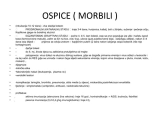 OSPICE ( MORBILI )
•
•
•

•
•
•

•
•
•
•
•
•
•
•
•
•

(inkubacija 10-12 dana) - dva stadija bolesti:

PRODROMALNI (KATARALNI) STADIJ  traje 3-4 dana, hunjavica, kašalj, boli u ždrijelu, suženje i pečenje očiju,
Koplikove pjege na bukalnoj sluznici

EGZANTEMSKI (ERUPTIVNI) STADIJ  počne 4. ili 5. dan bolesti, osip se prvo pojavljuje iza uški i načelu ispod
kose (tamnocrvene makule), zatim se širi na lice, vrat, trup, udove (gust,svjetlocrvene boje, ostavljaju ožiljke), nakon 3–4
dana osip blijedi prijenos se odvija zrakom – kapljičnim putem (2 dana nakon izbijanja osipa bolesnik više nije
kontaginozan)
dječja bolest
do 6. mj. života djeca su zaštićena protutijelima od majke
patogeneza: virus dolazi na sluznicu dišnog sustava, gdje se događa primarna viremija i virus odlazi u leukocite i
na taj način do RES gdje se umnaža i nakon čega slijedi sekundarna viremija, kojom virus dospijeva u pluća, mozak, kožu,
miokard...
dijagnoza:
•klinička slika
•laboratorijski nalazi (leukopenija, plazma–st.)
•serološki testovi
-komplikacije: laringitis, bronhitis, pneumonija, otitis media (u djece), miokarditis,postinfekciozni encefalitis
liječenje : simptomatsko (antipiretici, antitusici, nadoknada tekućine)
profilaksa:

aktivna imunizacija (atenuirana živa vakcina): traje 16 god., kontraindikacije -> AIDS, trudnoća, febrilitet

pasivna imunizacija (0,2-0,4 g/kg imunoglobulina): traje 4 tj.

 