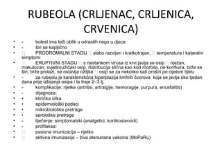 RUBEOLA (CRLJENAC, CRLJENICA,
CRVENICA)
•
•
•
•
•
•
•
•
•
•
•
•
•
•
•

bolest ima teži oblik u odraslih nego u djece
širi se kapljično

PRODROMALNI STADIJ  slabo razvijen i kratkotrajan,  temperatura i kataralni
simptomi

ERUPTIVNI STADIJ  s nestankom virusa iz krvi javlja se osip  nježan,
makulozan, svjetloružičast osip, distribucija slična kao kod morbila, ne konfluira, brže se
širi, brže prolazi, ne ostavlja ožiljke  osip se za nekoliko sati proširi po cijelom tijelu
za rubeolu je karakteristična hiperplazija limfnih čvorova koja se javlja oko tjedan
dana prije izbijanja osipa i te traje 2–3 tj.
komplikacije: rijetke (artritisi, artralgije, hemoragije, purpura, encefalitis)
dijagnoza:
•
klinička slika
•
epidemiološki podaci
•
mikrobiološke pretrage
•
serološke pretrage
liječenje: simptomatski (analgetici, kortikosteroidi)
profilaksa:

pasivna imunizacija – rijetko

aktivna imunizacija – živa atenuirana vakcina (MoPaRu)

 