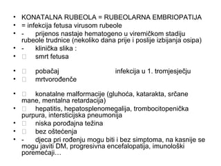 • KONATALNA RUBEOLA = RUBEOLARNA EMBRIOPATIJA
• = infekcija fetusa virusom rubeole
• prijenos nastaje hematogeno u viremičkom stadiju
rubeole trudnice (nekoliko dana prije i poslije izbijanja osipa)
• klinička slika :
•  smrt fetusa
• 
• 

pobačaj
mrtvorođenče

infekcija u 1. tromjesječju

•  konatalne malformacije (gluhoća, katarakta, srčane
mane, mentalna retardacija)
•  hepatitis, hepatosplenomegalija, trombocitopenička
purpura, intersticijska pneumonija
•  niska porođajna težina
•  bez oštećenja
• djeca pri rođenju mogu biti i bez simptoma, na kasnije se
mogu javiti DM, progresivna encefalopatija, imunološki
poremećaji…

 