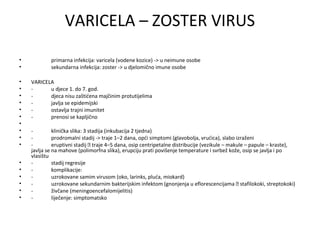 VARICELA – ZOSTER VIRUS
•
•
•
•
•
•
•
•
•
•
•
•
•
•
•
•
•
•

primarna infekcija: varicela (vodene kozice) -> u neimune osobe
sekundarna infekcija: zoster -> u djelomično imune osobe
VARICELA
u djece 1. do 7. god.
djeca nisu zaštićena majčinim protutijelima
javlja se epidemijski
ostavlja trajni imunitet
prenosi se kapljično
klinička slika: 3 stadija (inkubacija 2 tjedna)
prodromalni stadij -> traje 1–2 dana, opći simptomi (glavobolja, vrućica), slabo izraženi
eruptivni stadij  traje 4–5 dana, osip centripetalne distribucije (vezikule – makule – papule – kraste),
javlja se na mahove (polimorfna slika), erupciju prati povišenje temperature i svrbež kože, osip se javlja i po
vlasištu
stadij regresije
komplikacije:
uzrokovane samim virusom (oko, larinks, pluća, miokard)
uzrokovane sekundarnim bakterijskim infektom (gnonjenja u eflorescencijama  stafilokoki, streptokoki)
živčane (meningoencefalomijelitis)
liječenje: simptomatsko

 
