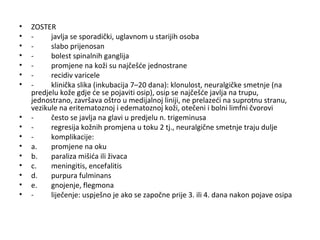•
•
•
•
•
•
•

•
•
•
•
•
•
•
•
•

ZOSTER
javlja se sporadički, uglavnom u starijih osoba
slabo prijenosan
bolest spinalnih ganglija
promjene na koži su najčešće jednostrane
recidiv varicele
klinička slika (inkubacija 7–20 dana): klonulost, neuralgičke smetnje (na
predjelu kože gdje će se pojaviti osip), osip se najčešće javlja na trupu,
jednostrano, završava oštro u medijalnoj liniji, ne prelazeći na suprotnu stranu,
vezikule na eritematoznoj i edematoznoj koži, otečeni i bolni limfni čvorovi
često se javlja na glavi u predjelu n. trigeminusa
regresija kožnih promjena u toku 2 tj., neuralgične smetnje traju dulje
komplikacije:
a.
promjene na oku
b.
paraliza mišića ili živaca
c.
meningitis, encefalitis
d.
purpura fulminans
e.
gnojenje, flegmona
liječenje: uspješno je ako se započne prije 3. ili 4. dana nakon pojave osipa

 
