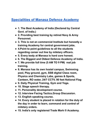 Specialities of Manasa Defence Academy
● 1. The Best Academy of India (Declared by Central
Govt. of India.)
● 2. Providing best training by retired Navy & Army
Personnel.
● 3. This is not an commercial Institute but honestly a
training Academy for central government jobs.
● 4.Point to point guidelines to all the students
regarding career out line by miletary officers.
● 5. Every body at Manasa is hard core honest.
● 6. The Biggest and Oldest Defence Academy of India.
● 7. We provide full time (5 AM TO 9 PM) real job
training.
● 8. Manasa has its own hostel campus, Swimming
pool, Play ground, gym, SSB digital Class room,
Physics and Chemistry Labs, games & Sports,
Canteen, RO water, 24/7 CCTV, 90 feet National Flag
● 9. Daily Physical Training, Gym and Yoga.
● 10. Stage speech therapy.
● 11. Personality development course.
● 12. Interview Facing Tactics,Group Discussion.
● 13. English speaking course.
● 14. Every student is placed in rotation for the duty of
the day in order to learn, command and control of
miletary orders.
● 15. India's only registered Trade Mark ® Academy.
 