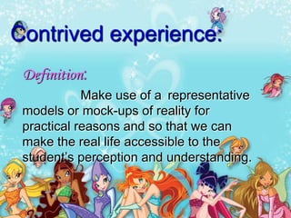 Contrived experience:
 Definition:
            Make use of a representative
 models or mock-ups of reality for
 practical reasons and so that we can
 make the real life accessible to the
 student’s perception and understanding.
 