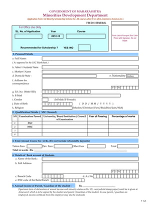 YES /NO
e. Nationality: Indian
P I N
-
i. Gender (M-Male/F-Female)
/ / ( D D / M M / Y Y Y Y )
(Muslim/Christian/Parsi/Buddhist/Jain/Sikh)
3. Total Annual Course fee in Rs. (Do not include refundable deposits)
Tution Fees Dev. Fees Other Fees Total
a. Name of the Bank :
b. Full Address
P I N
c. Branch Code d. A.c No
e. IFSC code of the Bank Branch
5. Annual Income of Parent / Guardian of the student : Rs. ___________________________
2
1
Minorities Development Department
Year of PassingUniversity / Board Institution / Council
of Examination
Percentage of marks
HSC
g. Tel. No. (With STD)
(Specimen form of declaration of annual income and minority status on Rs. 10/- non judicial stamp paper/court fee is given at
Annexure I which is to be signed by the studnet and parent /Guardian of the student. In case parent / guardian are
employed, income certificate from the employer may also be enclosed)
c. Mothers' Name
( As appeared in the SSC Marksheet )
b. Fathers' / Husbands' Name
Examination Passed
d. Domicile State :
2. Qualification Details ( SSC Onward)
f. Address for
correspondence
k. Religion
j. Date of Birth
h. E-Mail
GOVERNMENT OF MAHARASHTRA
Application Form for Minority Scholarship Scheme for All courses after H.S.C.(Arts,Commerce,Science,etc.)
For Office Use Only
SL. No. of Application Year Course
Recommended for Scholarship ?
a. Full Name:
3
4
4. Details of Bank account of Students
1. Personal Details
Total in words : Rs. ______________________________________________________________________________
FRESH / RENEWAL
SSC
SN
Paste Latest Passport Size Color
Photo with Signature. Do not
Staple.
2012-13
1 / 2
 