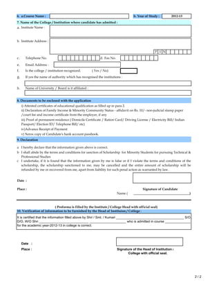 6. a.Course Name : b. Year of Study :
a.
b. Institute Address :
P I N
c. Telephone No. d. Fax No.
e. Email Address :
f. Is the college / institution recognized. ( Yes / No)
g.
h. Name of University / Board is it affiliated :
8. Documents to be enclosed with the application
i) Attested certificates of educational qualification as filled up in para 2.
9. Declaration
a
b
c
Date :
Place :
Name (
Date :
Place : Signature of the Head of Institution /
7. Name of the College / Institution where candidate has admitted :
I undertake, if it is found that the information given by me is false or if I violate the terms and conditions of the
scholarship, the scholarship sanctioned to me, may be cancelled and the entire amount of scholarship will be
refunded by me or recovered from me, apart from liability for such penal action as warranted by law.
Institute Name :
ii) Declaration of Family Income & Minority Community Status - affidavit on Rs. 10/- non-judicial stamp paper
/court fee and income certificate from the employer, if any
If yes the name of authority which has recognised the institutions :
College with official seal.
Signature of Candidate
I shall abide by the terms and conditions for sanction of Scholarship for Minority Students for pursuing Technical &
Professional Studies
( Proforma is filled by the Institute / College Head with official seal)
It is certified that the information filled above by Shri / Smt. / Kumari _____________________________________ S/O.
D/O, W/O Shri ___________________________ ____________________ who is admitted in course ______________
for the academic year-2012-13 in college is correct.
iii) Proof of permanent residence ( Domicile Certificate / Ration Card/ Driving License / Electricity Bill/ Indian
Passport/ Election ID/ Telephone Bill/ etc)
10. Verification of information to be furnished by the Head of Instituion / College :
iv)Advance Receipt of Payment
__________________________________)
I hereby declare that the information given above is correct.
v) Xerox copy of Candidate's bank account passbook.
2012-13
2 / 2
 