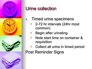 Urine collection Timed urine specimens 2-72 hr intervals (24hr most common) Begin after urinating Note start time on container & requisition Collect all urine in timed period Post Reminder Signs 