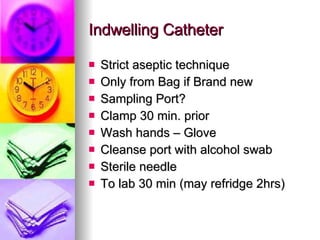 Indwelling Catheter Strict aseptic technique Only from Bag if Brand new Sampling Port? Clamp 30 min. prior Wash hands – Glove Cleanse port with alcohol swab Sterile needle To lab 30 min (may refridge 2hrs) 