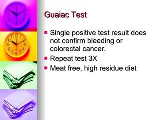 Guaiac Test Single positive test result does not confirm bleeding or colorectal cancer. Repeat test 3X Meat free, high residue diet 