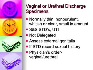 Vaginal or Urethral Discharge Specimens Normally thin, nonpurulent, whitish or clear, small in amount S&S STD’s, UTI Not Delegated Assess external genitalia If STD record sexual history Physician’s order- vaginal/urethral 