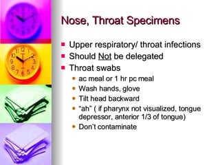 Nose, Throat Specimens Upper respiratory/ throat infections Should  Not  be delegated Throat swabs ac meal or 1 hr pc meal  Wash hands, glove Tilt head backward “ ah” ( if pharynx not visualized, tongue depressor, anterior 1/3 of tongue) Don’t contaminate 