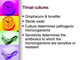 Throat cultures Oropharynx & tonsillar Sterile swab Culture determines pathogenic microorganisms Sensitivity determines the antibiotics to which the microorganisms are sensitive or resistant  