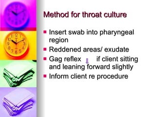 Method for throat culture Insert swab into pharyngeal region Reddened areas/ exudate Gag reflex  if client sitting and leaning forward slightly Inform client re procedure  