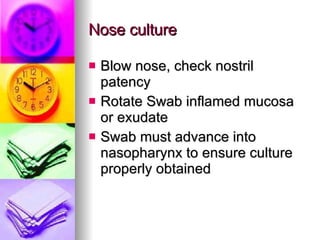 Nose culture Blow nose, check nostril patency Rotate Swab inflamed mucosa or exudate Swab must advance into nasopharynx to ensure culture properly obtained 