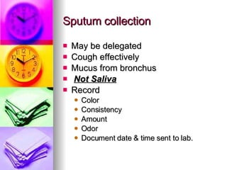 Sputum collection May be delegated Cough effectively Mucus from bronchus Not Saliva Record Color Consistency Amount Odor  Document date & time sent to lab. 