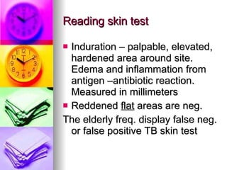 Reading skin test Induration – palpable, elevated, hardened area around site. Edema and inflammation from antigen –antibiotic reaction. Measured in millimeters Reddened  flat  areas are neg.  The elderly freq. display false neg. or false positive TB skin test 