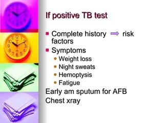If positive TB test Complete history  risk factors Symptoms Weight loss Night sweats Hemoptysis Fatigue Early am sputum for AFB Chest xray 