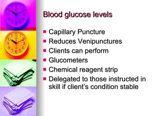 Blood glucose levels Capillary Puncture Reduces Venipunctures Clients can perform Glucometers  Chemical reagent strip Delegated to those instructed in skill if client’s condition stable 