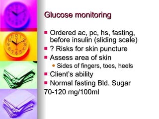 Glucose monitoring Ordered ac, pc, hs, fasting, before insulin (sliding scale) ? Risks for skin puncture Assess area of skin Sides of fingers, toes, heels Client’s ability Normal fasting Bld. Sugar  70-120 mg/100ml  