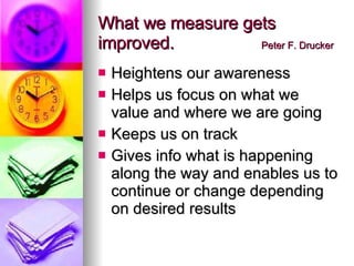What we measure gets improved.  Peter F. Drucker Heightens our awareness Helps us focus on what we value and where we are going Keeps us on track Gives info what is happening along the way and enables us to continue or change depending on desired results 