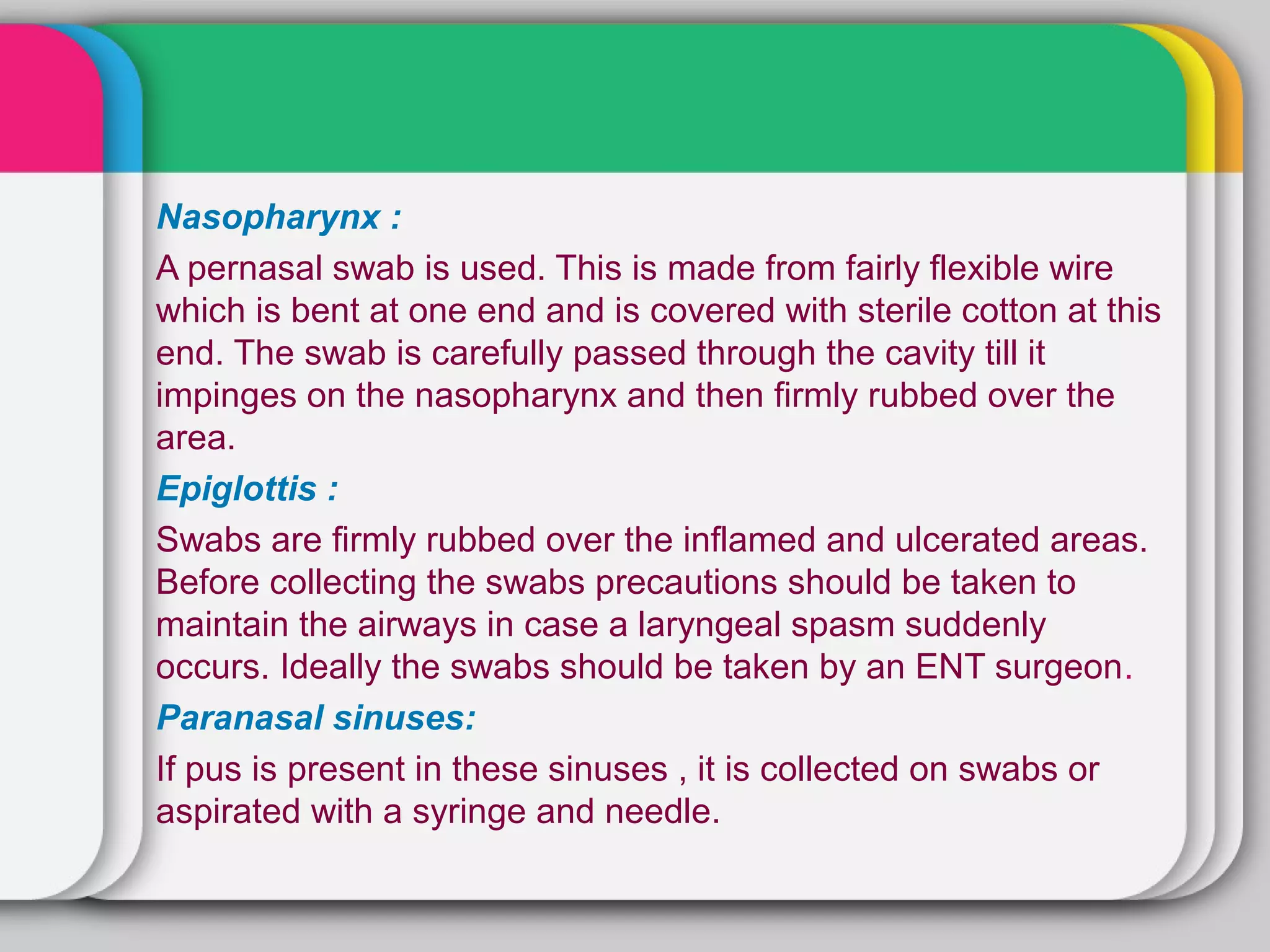 Nasopharynx :
A pernasal swab is used. This is made from fairly flexible wire
which is bent at one end and is covered with sterile cotton at this
end. The swab is carefully passed through the cavity till it
impinges on the nasopharynx and then firmly rubbed over the
area.
Epiglottis :
Swabs are firmly rubbed over the inflamed and ulcerated areas.
Before collecting the swabs precautions should be taken to
maintain the airways in case a laryngeal spasm suddenly
occurs. Ideally the swabs should be taken by an ENT surgeon.
Paranasal sinuses:
If pus is present in these sinuses , it is collected on swabs or
aspirated with a syringe and needle.
 