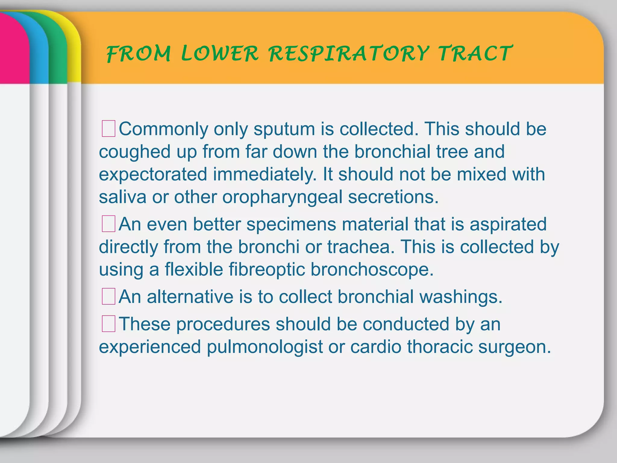 FROM LOWER RESPIRATORY TRACT



ᵜCommonly only sputum is collected. This should be
coughed up from far down the bronchial tree and
expectorated immediately. It should not be mixed with
saliva or other oropharyngeal secretions.
ᵜAn even better specimens material that is aspirated
directly from the bronchi or trachea. This is collected by
using a flexible fibreoptic bronchoscope.
ᵜAn alternative is to collect bronchial washings.
ᵜThese procedures should be conducted by an
experienced pulmonologist or cardio thoracic surgeon.
 
