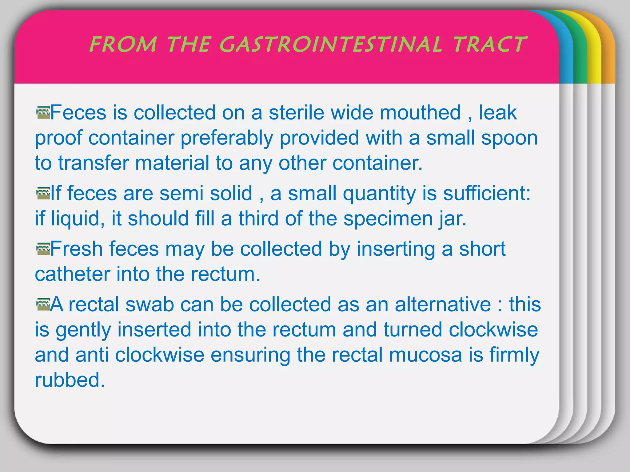 FROM THE GASTROINTESTINAL TRACT


                      WINTER
   Feces is collected on a sterile wide mouthed , leak
                            Template
proof container preferably provided with a small spoon
to transfer material to any other container.
   If feces are semi solid , a small quantity is sufficient:
if liquid, it should fill a third of the specimen jar.
   Fresh feces may be collected by inserting a short
catheter into the rectum.
   A rectal swab can be collected as an alternative : this
is gently inserted into the rectum and turned clockwise
and anti clockwise ensuring the rectal mucosa is firmly
rubbed.
 