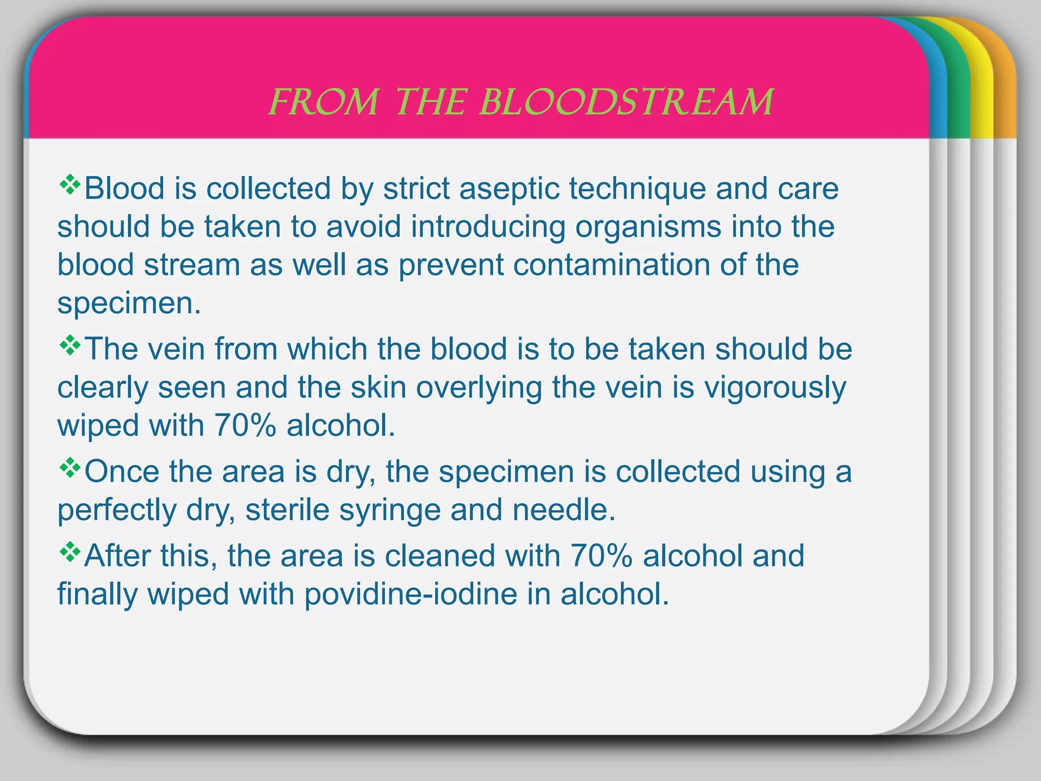 WINTER
               FROM THE BLOODSTREAM

Blood is collected by strict aseptic technique and care
                        Template
should be taken to avoid introducing organisms into the
blood stream as well as prevent contamination of the
specimen.
The vein from which the blood is to be taken should be
clearly seen and the skin overlying the vein is vigorously
wiped with 70% alcohol.
Once the area is dry, the specimen is collected using a
perfectly dry, sterile syringe and needle.
After this, the area is cleaned with 70% alcohol and
finally wiped with povidine-iodine in alcohol.
 