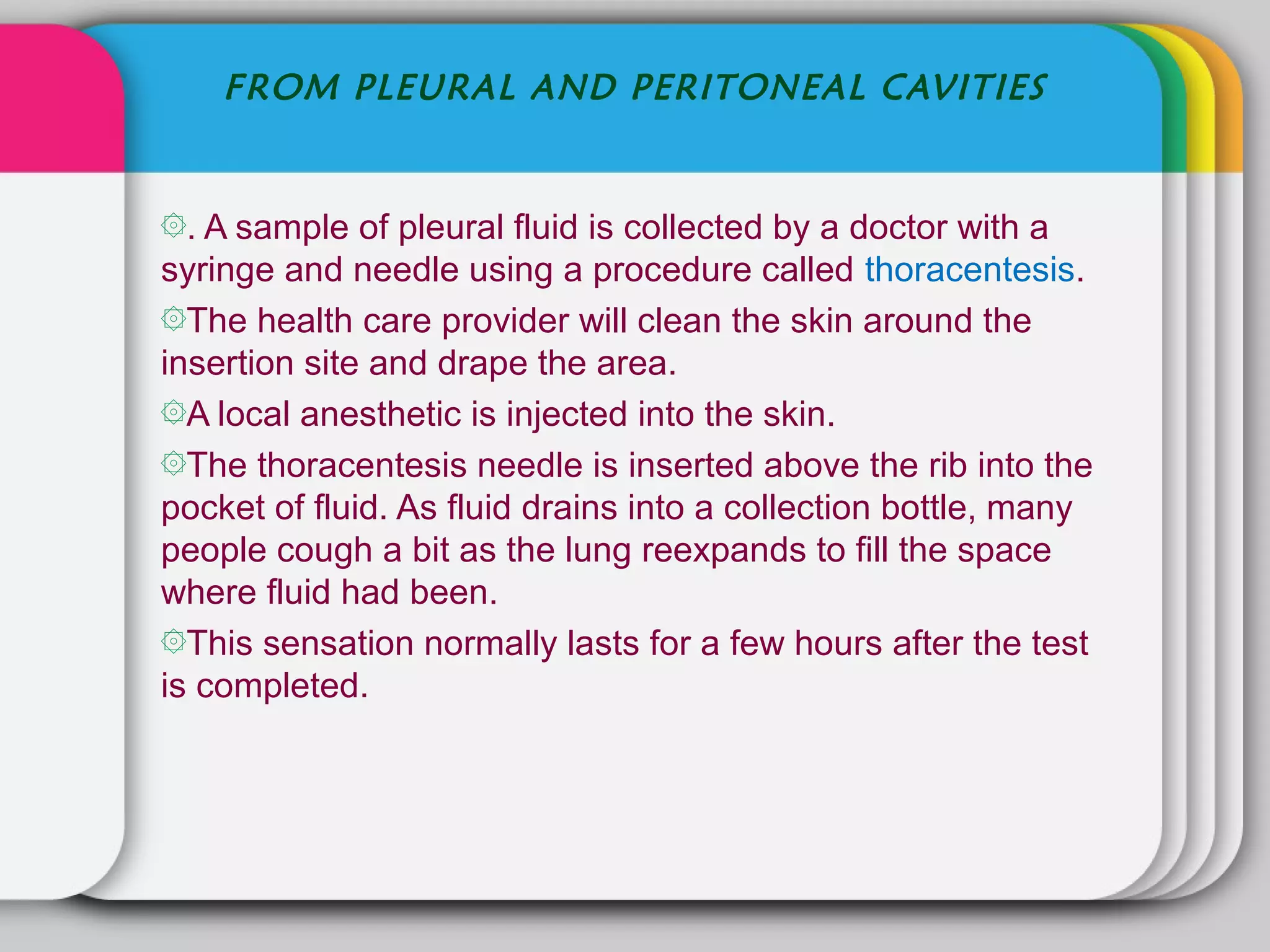 FROM PLEURAL AND PERITONEAL CAVITIES


۞. A sample of pleural fluid is collected by a doctor with a
syringe and needle using a procedure called thoracentesis.
۞The health care provider will clean the skin around the
insertion site and drape the area.
۞A local anesthetic is injected into the skin.
۞The thoracentesis needle is inserted above the rib into the
pocket of fluid. As fluid drains into a collection bottle, many
people cough a bit as the lung reexpands to fill the space
where fluid had been.
۞This sensation normally lasts for a few hours after the test
is completed.
 