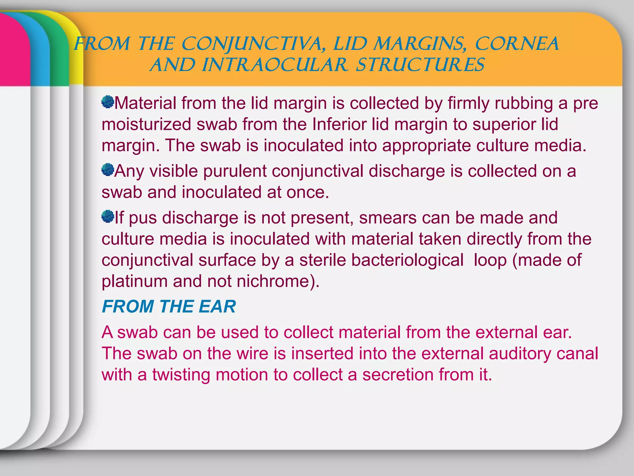 FROM THE CONJUNCTIVA, LID MARGINS, CORNEA
      AND INTRAOCULAR STRUCTURES

    Material from the lid margin is collected by firmly rubbing a pre
  moisturized swab from the Inferior lid margin to superior lid
  margin. The swab is inoculated into appropriate culture media.
    Any visible purulent conjunctival discharge is collected on a
  swab and inoculated at once.
    If pus discharge is not present, smears can be made and
  culture media is inoculated with material taken directly from the
  conjunctival surface by a sterile bacteriological loop (made of
  platinum and not nichrome).
  FROM THE EAR
  A swab can be used to collect material from the external ear.
  The swab on the wire is inserted into the external auditory canal
  with a twisting motion to collect a secretion from it.
 
