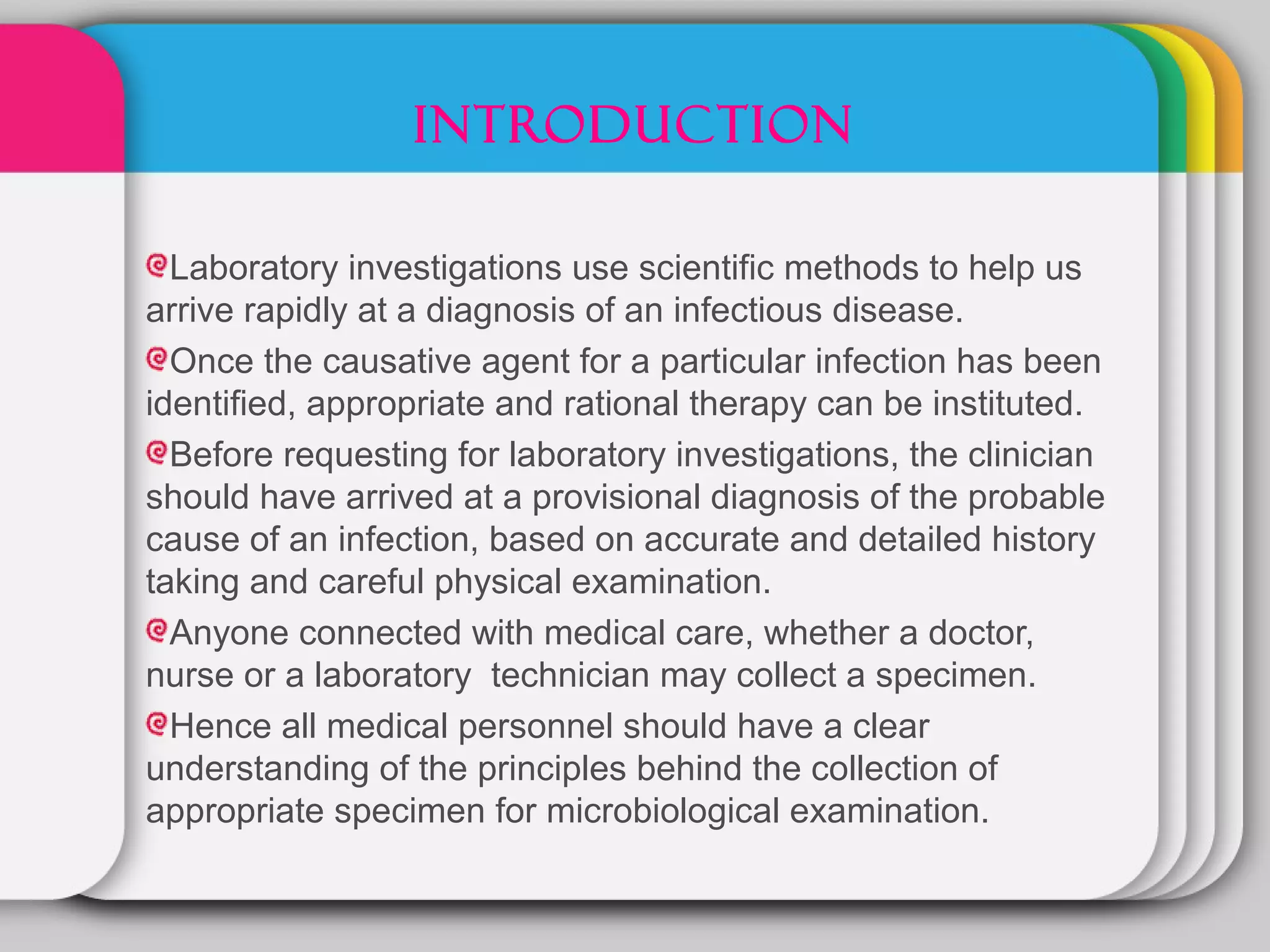 INTRODUCTION

  Laboratory investigations use scientific methods to help us
arrive rapidly at a diagnosis of an infectious disease.
  Once the causative agent for a particular infection has been
identified, appropriate and rational therapy can be instituted.
  Before requesting for laboratory investigations, the clinician
should have arrived at a provisional diagnosis of the probable
cause of an infection, based on accurate and detailed history
taking and careful physical examination.
  Anyone connected with medical care, whether a doctor,
nurse or a laboratory technician may collect a specimen.
  Hence all medical personnel should have a clear
understanding of the principles behind the collection of
appropriate specimen for microbiological examination.
 