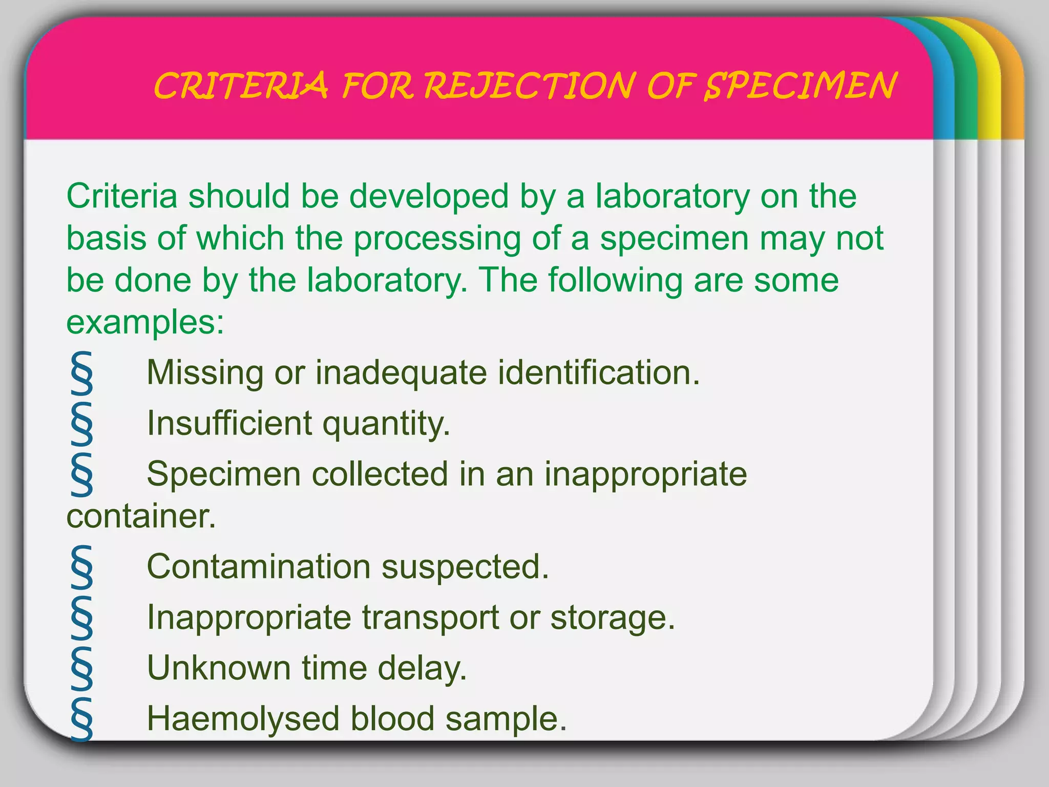 CRITERIA FOR REJECTION OF SPECIMEN


                  WINTER
Criteria should be developed by a laboratory on the
                      Template
basis of which the processing of a specimen may not
be done by the laboratory. The following are some
examples:
§ Missing or inadequate identification.
§ Insufficient quantity.
§ Specimen collected in an inappropriate
container.
§ Contamination suspected.
§ Inappropriate transport or storage.
§ Unknown time delay.
§ Haemolysed blood sample.
 