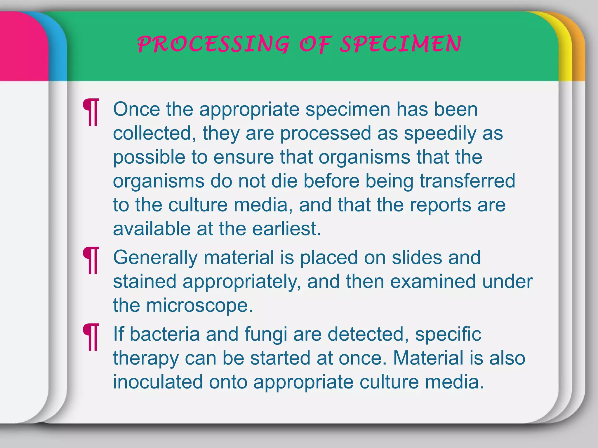 PROCESSING OF SPECIMEN


¶   Once the appropriate specimen has been
    collected, they are processed as speedily as
    possible to ensure that organisms that the
    organisms do not die before being transferred
    to the culture media, and that the reports are
    available at the earliest.
¶   Generally material is placed on slides and
    stained appropriately, and then examined under
    the microscope.
¶   If bacteria and fungi are detected, specific
    therapy can be started at once. Material is also
    inoculated onto appropriate culture media.
 