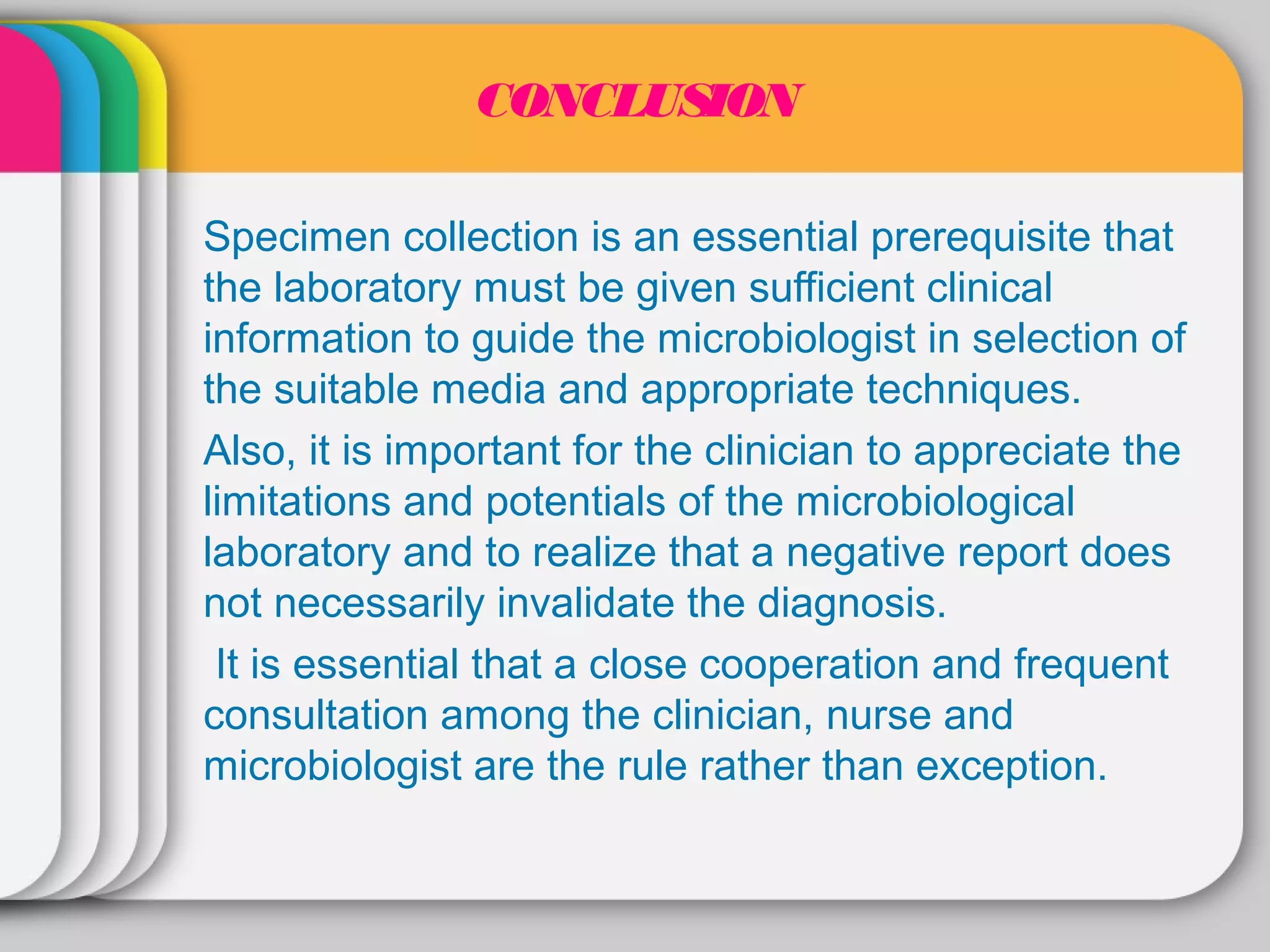 CONCLUSION

Specimen collection is an essential prerequisite that
the laboratory must be given sufficient clinical
information to guide the microbiologist in selection of
the suitable media and appropriate techniques.
Also, it is important for the clinician to appreciate the
limitations and potentials of the microbiological
laboratory and to realize that a negative report does
not necessarily invalidate the diagnosis.
 It is essential that a close cooperation and frequent
consultation among the clinician, nurse and
microbiologist are the rule rather than exception.
 