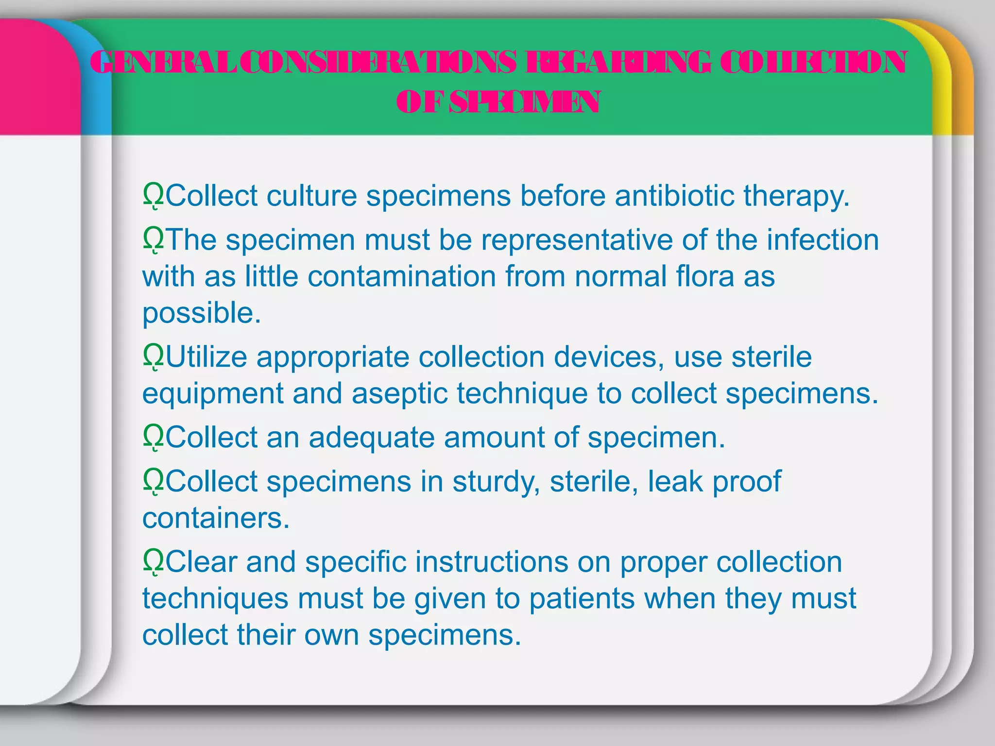 GE RAL CONSIDE AT
  NE          R IONS R GAR
                       E   DING COL E ION
                                   L CT
               OF SP CIM N
                    E E

  ῼCollect culture specimens before antibiotic therapy.
  ῼThe specimen must be representative of the infection
  with as little contamination from normal flora as
  possible.
  ῼUtilize appropriate collection devices, use sterile
  equipment and aseptic technique to collect specimens.
  ῼCollect an adequate amount of specimen.
  ῼCollect specimens in sturdy, sterile, leak proof
  containers.
  ῼClear and specific instructions on proper collection
  techniques must be given to patients when they must
  collect their own specimens.
 