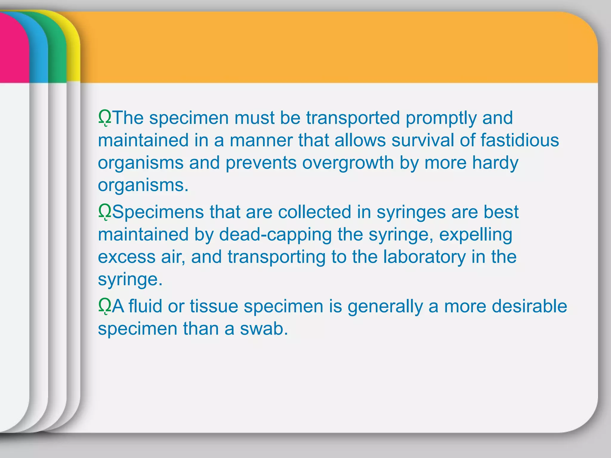 ῼThe specimen must be transported promptly and
maintained in a manner that allows survival of fastidious
organisms and prevents overgrowth by more hardy
organisms.
ῼSpecimens that are collected in syringes are best
maintained by dead-capping the syringe, expelling
excess air, and transporting to the laboratory in the
syringe.
ῼA fluid or tissue specimen is generally a more desirable
specimen than a swab.
 