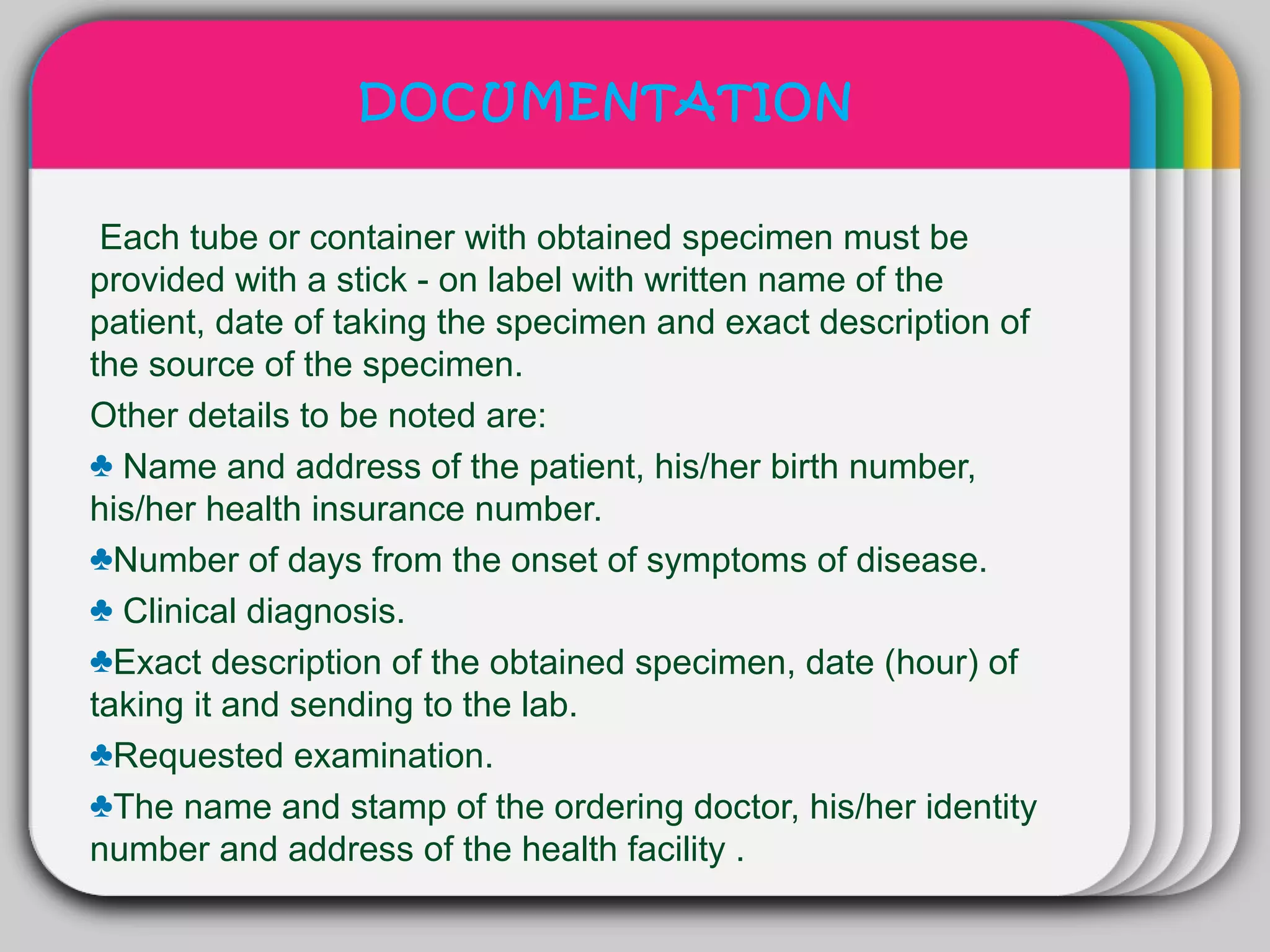 DOCUMENTATION

                      WINTER
 Each tube or container with obtained specimen must be
                        Template
provided with a stick - on label with written name of the
patient, date of taking the specimen and exact description of
the source of the specimen.
Other details to be noted are:
♣ Name and address of the patient, his/her birth number,
his/her health insurance number.
♣Number of days from the onset of symptoms of disease.
♣ Clinical diagnosis.
♣Exact description of the obtained specimen, date (hour) of
taking it and sending to the lab.
♣Requested examination.
♣The name and stamp of the ordering doctor, his/her identity
number and address of the health facility .
 