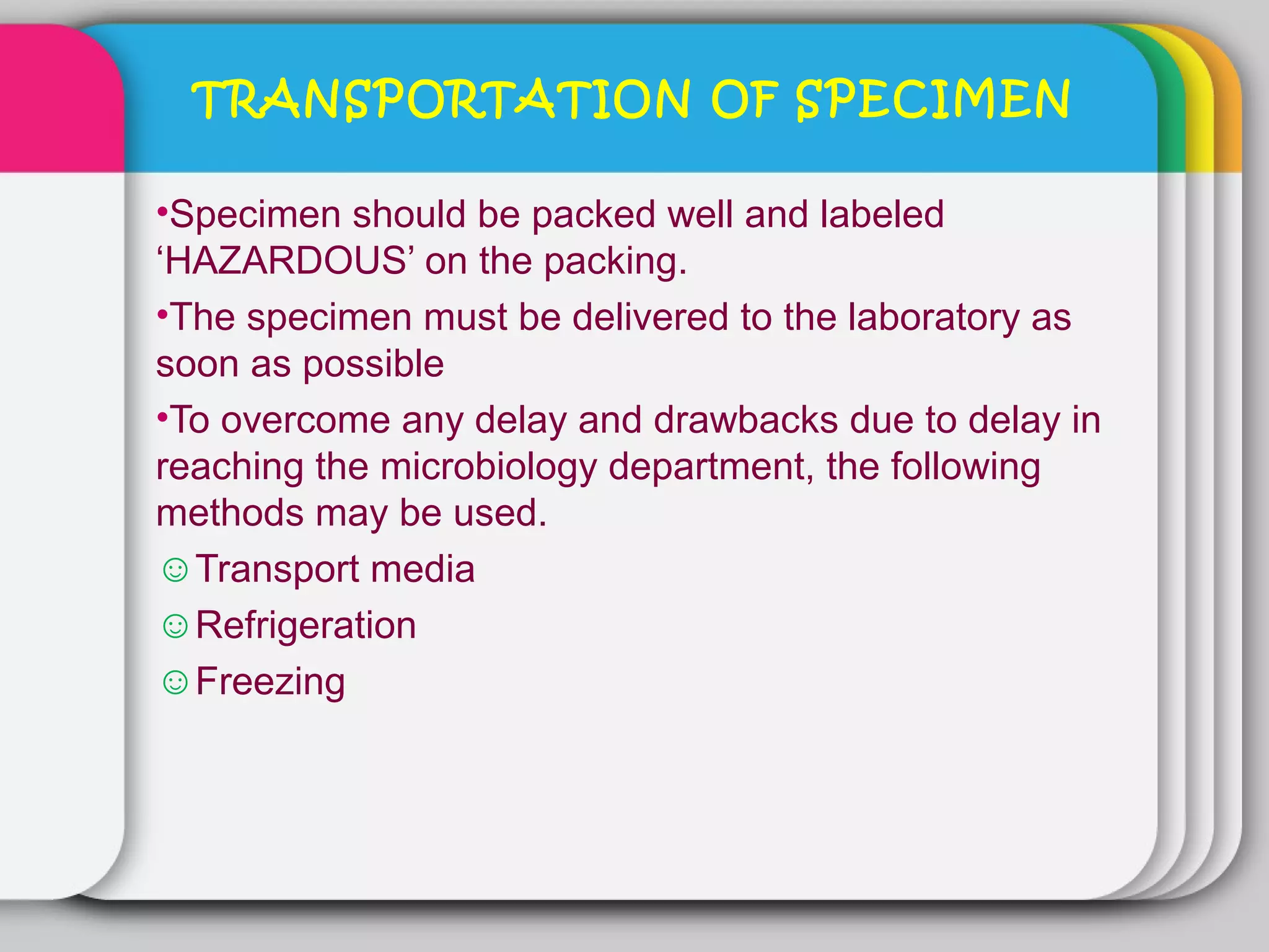TRANSPORTATION OF SPECIMEN

•Specimen should be packed well and labeled
‘HAZARDOUS’ on the packing.
•The specimen must be delivered to the laboratory as
soon as possible
•To overcome any delay and drawbacks due to delay in
reaching the microbiology department, the following
methods may be used.
☺Transport media
☺Refrigeration
☺Freezing
 