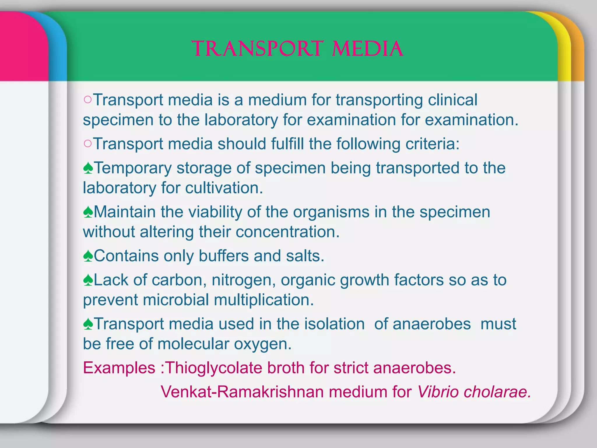 TRANSPORT MEDIA

oTransport media is a medium for transporting clinical
specimen to the laboratory for examination for examination.
oTransport media should fulfill the following criteria:
♠Temporary storage of specimen being transported to the
laboratory for cultivation.
♠Maintain the viability of the organisms in the specimen
without altering their concentration.
♠Contains only buffers and salts.
♠Lack of carbon, nitrogen, organic growth factors so as to
prevent microbial multiplication.
♠Transport media used in the isolation of anaerobes must
be free of molecular oxygen.
Examples :Thioglycolate broth for strict anaerobes.
           Venkat-Ramakrishnan medium for Vibrio cholarae.
 