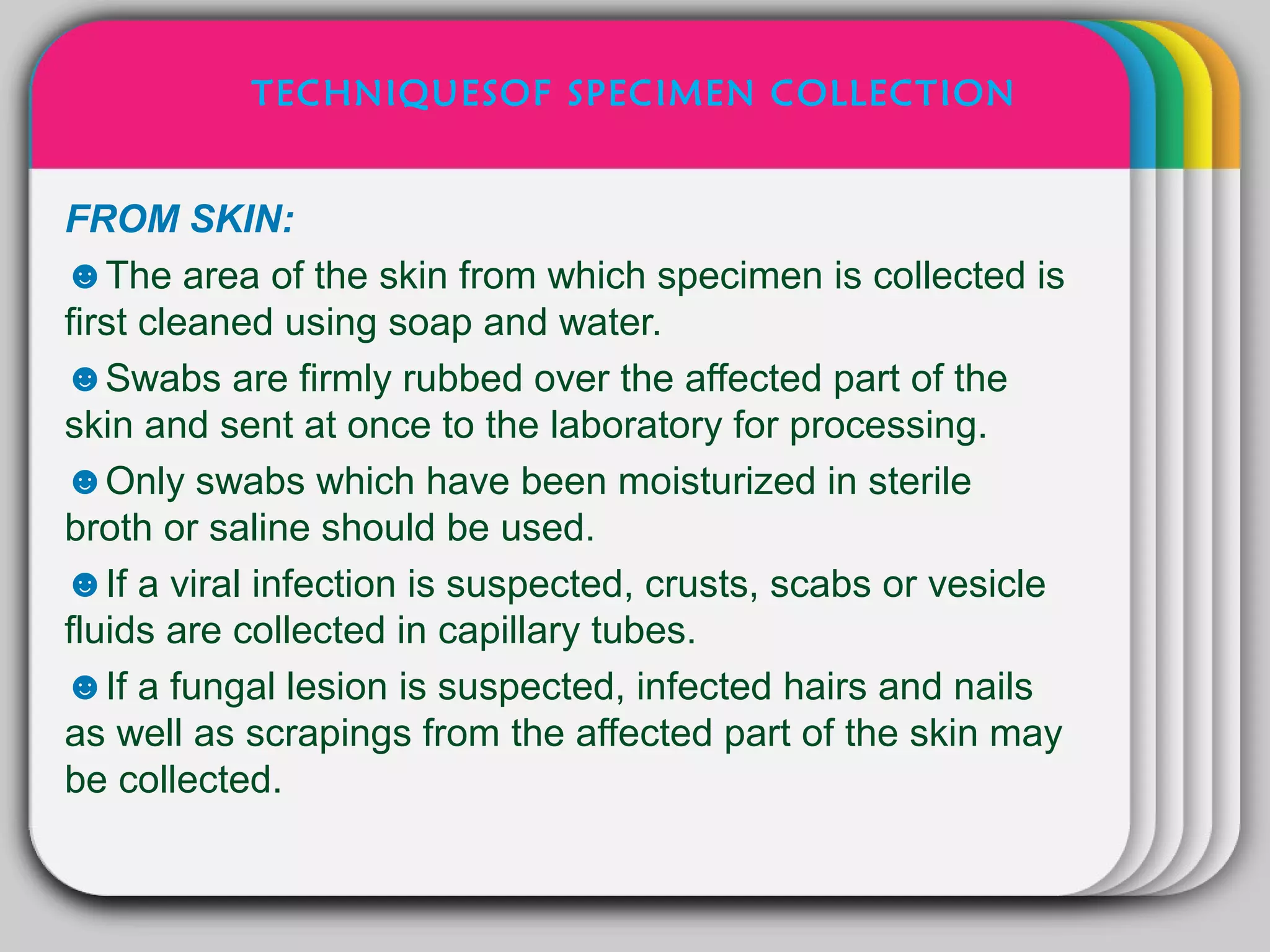 TECHNIQUESOF SPECIMEN COLLECTION


FROM SKIN:            WINTER
                        Template
☻The area of the skin from which specimen is collected is
first cleaned using soap and water.
☻Swabs are firmly rubbed over the affected part of the
skin and sent at once to the laboratory for processing.
☻Only swabs which have been moisturized in sterile
broth or saline should be used.
☻If a viral infection is suspected, crusts, scabs or vesicle
fluids are collected in capillary tubes.
☻If a fungal lesion is suspected, infected hairs and nails
as well as scrapings from the affected part of the skin may
be collected.
 
