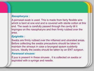 Nasopharynx :
A pernasal swab is used. This is made from fairly flexible wire
which is bent at one end and is covered with sterile cotton at this
end. The swab is carefully passed through the cavity till it
impinges on the nasopharynx and then firmly rubbed over the
area.
Epiglottis :
Swabs are firmly rubbed over the inflamed and ulcerated areas.
Before collecting the swabs precautions should be taken to
maintain the airways in case a laryngeal spasm suddenly
occurs. Ideally the swabs should be taken by an ENT surgeon.
Paranasal sinuses:
If pus is present in these sinuses , it is collected on swabs or
aspirated with a syringe and needle.
 