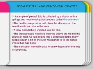 FROM PLEURAL AND PERITONEAL CAVITIES


۞. A sample of pleural fluid is collected by a doctor with a
syringe and needle using a procedure called thoracentesis.
۞The health care provider will clean the skin around the
insertion site and drape the area.
۞A local anesthetic is injected into the skin.
۞The thoracentesis needle is inserted above the rib into the
pocket of fluid. As fluid drains into a collection bottle, many
people cough a bit as the lung reexpands to fill the space
where fluid had been.
۞This sensation normally lasts for a few hours after the test
is completed.
 