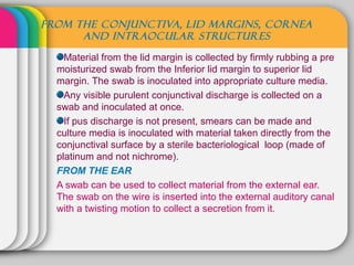 FROM THE CONJUNCTIVA, LID MARGINS, CORNEA
      AND INTRAOCULAR STRUCTURES

    Material from the lid margin is collected by firmly rubbing a pre
  moisturized swab from the Inferior lid margin to superior lid
  margin. The swab is inoculated into appropriate culture media.
    Any visible purulent conjunctival discharge is collected on a
  swab and inoculated at once.
    If pus discharge is not present, smears can be made and
  culture media is inoculated with material taken directly from the
  conjunctival surface by a sterile bacteriological loop (made of
  platinum and not nichrome).
  FROM THE EAR
  A swab can be used to collect material from the external ear.
  The swab on the wire is inserted into the external auditory canal
  with a twisting motion to collect a secretion from it.
 