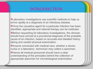 INTRODUCTION

  Laboratory investigations use scientific methods to help us
arrive rapidly at a diagnosis of an infectious disease.
  Once the causative agent for a particular infection has been
identified, appropriate and rational therapy can be instituted.
  Before requesting for laboratory investigations, the clinician
should have arrived at a provisional diagnosis of the probable
cause of an infection, based on accurate and detailed history
taking and careful physical examination.
  Anyone connected with medical care, whether a doctor,
nurse or a laboratory technician may collect a specimen.
  Hence all medical personnel should have a clear
understanding of the principles behind the collection of
appropriate specimen for microbiological examination.
 