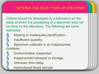 CRITERIA FOR REJECTION OF SPECIMEN


                  WINTER
Criteria should be developed by a laboratory on the
                      Template
basis of which the processing of a specimen may not
be done by the laboratory. The following are some
examples:
§ Missing or inadequate identification.
§ Insufficient quantity.
§ Specimen collected in an inappropriate
container.
§ Contamination suspected.
§ Inappropriate transport or storage.
§ Unknown time delay.
§ Haemolysed blood sample.
 