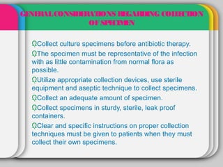GE RAL CONSIDE AT
  NE          R IONS R GAR
                       E   DING COL E ION
                                   L CT
               OF SP CIM N
                    E E

  ῼCollect culture specimens before antibiotic therapy.
  ῼThe specimen must be representative of the infection
  with as little contamination from normal flora as
  possible.
  ῼUtilize appropriate collection devices, use sterile
  equipment and aseptic technique to collect specimens.
  ῼCollect an adequate amount of specimen.
  ῼCollect specimens in sturdy, sterile, leak proof
  containers.
  ῼClear and specific instructions on proper collection
  techniques must be given to patients when they must
  collect their own specimens.
 