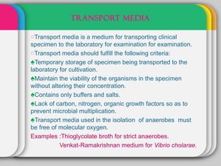TRANSPORT MEDIA

oTransport media is a medium for transporting clinical
specimen to the laboratory for examination for examination.
oTransport media should fulfill the following criteria:
♠Temporary storage of specimen being transported to the
laboratory for cultivation.
♠Maintain the viability of the organisms in the specimen
without altering their concentration.
♠Contains only buffers and salts.
♠Lack of carbon, nitrogen, organic growth factors so as to
prevent microbial multiplication.
♠Transport media used in the isolation of anaerobes must
be free of molecular oxygen.
Examples :Thioglycolate broth for strict anaerobes.
           Venkat-Ramakrishnan medium for Vibrio cholarae.
 