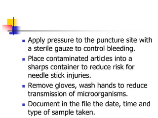  Apply pressure to the puncture site with
a sterile gauze to control bleeding.
 Place contaminated articles into a
sharps container to reduce risk for
needle stick injuries.
 Remove gloves, wash hands to reduce
transmission of microorganisms.
 Document in the file the date, time and
type of sample taken.
 