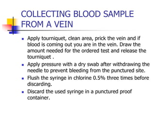 COLLECTING BLOOD SAMPLE
FROM A VEIN
 Apply tourniquet, clean area, prick the vein and if
blood is coming out you are in the vein. Draw the
amount needed for the ordered test and release the
tourniquet .
 Apply pressure with a dry swab after withdrawing the
needle to prevent bleeding from the punctured site.
 Flush the syringe in chlorine 0.5% three times before
discarding.
 Discard the used syringe in a punctured proof
container.
 