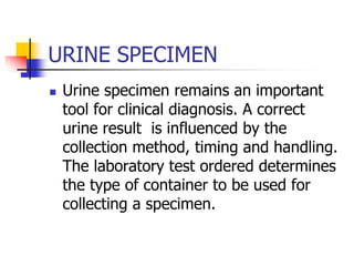 URINE SPECIMEN
 Urine specimen remains an important
tool for clinical diagnosis. A correct
urine result is influenced by the
collection method, timing and handling.
The laboratory test ordered determines
the type of container to be used for
collecting a specimen.
 