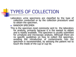 TYPES OF COLLECTION
Laboratory urine specimens are classified by the type of
collection conducted or by the collection procedure used
to obtain the specimen.
 RANDOM SPECIMEN
This is the specimen most commonly sent to the laboratory
for analysis, primarily because it is the easiest to obtain
and is readily available. This specimen is usually submitted
for urinalysis and microscopy analysis. Although there are
no specific guidelines on how to collect the specimen,
avoiding the introduction of contaminants into the
specimen is recommended, by advising the patient not to
touch the inside of the cup or cup lid.
 